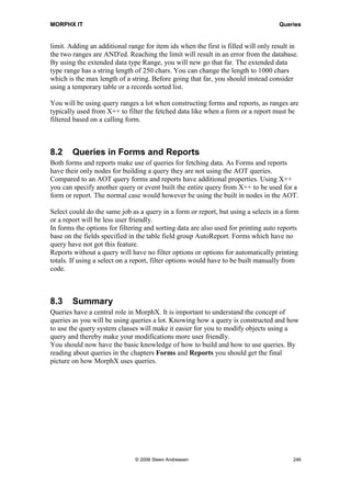 MORPHX IT                                                                                           Queries


X++ Query
As seen a query can be executed from X++, but a query can both be built and executed
from X++ using the system classes prefixed with Query*. Typically simple queries or
queries only to be use for a specific purpose are built using X++.

Note: some of the query system classes are inherited as application classes. You should use the
application sub classes as they contain additional logic. A subclass of a system class is typically prefixed
with Sys* like SysQuery.

When you get to know the single part of a query you will find it pretty easy constructing
queries using X++.

static void Queries_SystemClasses(Args _args)
{
   SysQuery                       query;
   SysQueryRun                    queryRun;
   QueryBuildDataSource           custInvoiceJourDS, custInvoiceTransDS;
;

    query = new Query();
    custInvoiceJourDS = query.addDataSource(tablenum(CustInvoiceJour));
    custInvoiceJourDS.addRange(fieldnum(CustInvoiceJour, InvoiceAccount));
    custInvoiceJourDS.addRange(fieldnum(CustInvoiceJour, CurrencyCode));
    custInvoiceTransDS = custInvoiceJourDS.addDataSource(tablenum(CustInvoiceTrans));
    custInvoiceTransDS.addRange(fieldnum(CustInvoiceTrans, ItemId));
    custInvoiceTransDS.relations(true);

    queryRun = new SysQueryRun(query);
    queryRun.prompt();
}

Here the query used in the MyQuery example is built using the query system classes.
This is just straight forward as using the AOT. First a new query is declared and a data
source is added to the query node. The class QueryBuildDataSource gives a handle to
the data source CustInvoiceJour which is used to add the data source at the next level.
Like in the AOT query relations are set to true, using the data dictionary relations. The
default range fields are added using the addRange() method.
To get an overview of the query, the prompt() method is called when executing the job.
Having the query dialog shown makes it easy to get an overview of the query built.

If you are using a query for looping a temporary table, you must add the following line
after initialized your QueryRun object. This is a common mistake leaving this line out.
You might wonder that you will not get an output of your temporary table and end up
using a select instead.

       queryRun.setRecord(MyTable);

Adding ranges to a query is often done form X++. A typical case is to filter data fetched
from a query using the values of some variables.




                                     © 2006 Steen Andreasen                                               244
 