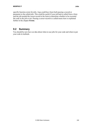 MORPHX IT                                                                           Queries


limit. Adding an additional range for item ids when the first is filled will only result in
the two ranges are AND'ed. Reaching the limit will result in an error from the database.
By using the extended data type Range, you will new go that far. The extended data
type range has a string length of 250 chars. You can change the length to 1000 chars
which is the max length of a string. Before going that far, you should instead consider
using a temporary table or a records sorted list.

You will be using query ranges a lot when constructing forms and reports, as ranges are
typically used from X++ to filter the fetched data like when a form or a report must be
filtered based on a calling form.



8.2     Queries in Forms and Reports
Both forms and reports make use of queries for fetching data. As Forms and reports
have their only nodes for building a query they are not using the AOT queries.
Compared to an AOT query forms and reports have additional properties. Using X++
you can specify another query or event built the entire query from X++ to be used for a
form or report. The normal case would however be using the built in nodes in the AOT.

Select could do the same job as a query in a form or report, but using a selects in a form
or a report will be less user friendly.
In forms the options for filtering and sorting data are also used for printing auto reports
base on the fields specified in the table field group AutoReport. Forms which have no
query have not got this feature.
Reports without a query will have no filter options or options for automatically printing
totals. If using a select on a report, filter options would have to be built manually from
code.



8.3     Summary
Queries have a central role in MorphX. It is important to understand the concept of
queries as you will be using queries a lot. Knowing how a query is constructed and how
to use the query system classes will make it easier for you to modify objects using a
query and thereby make your modifications more user friendly.
You should now have the basic knowledge of how to build and how to use queries. By
reading about queries in the chapters Forms and Reports you should get the final
picture on how MorphX uses queries.




                               © 2006 Steen Andreasen                                    246
 