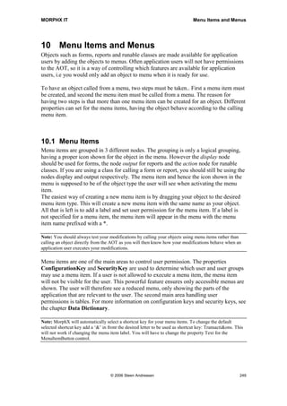 MORPHX IT                                                                                 Jobs




9         Jobs
You might have noticed, that a lot of the examples throughout this book have been
written using jobs. This is in fact one of the main purpose of jobs, writing test scripts.
Jobs should be used for testing your modifications such as if you need to try out a
complex code block, figuring out what a specific system function does, or where a
single run is needed to update data. A job cannot be inherited or called from code in the
same way as methods.



9.1       Creating jobs
A job is created as static to make it runable. Without the static keyword the compiler
would consider a job as any method. When creating a new job an optional parameter
Args is automatically added to the parameter profile. The profile of a job is exactly the
same as a class method being runable. Jobs cannot return a value like a method. This is
why a job is created with the void keyword.

static void Jobs_MyJob(Args _args)
{
;
   info(Test of job.);
}

Jobs can be called from a menu item making it possible to execute a job from the menu.
This is useful if you have created a job fixing data, which must be executed in an
Axapta installation without license code to MorphX. A job cannot be dragged to a menu
item like forms, reports and runable classes. Instead you must create the menu item
manually. The reason for this might be that jobs are not intended to be put on menus or
at least making you think an extra time before adding a job to a menu. You can drag a
job to the node Classes. This will create a runable class with the code from your job.
This is really useful. All that is left is to create a menu item for the class. If a job is put
on menu, you should ensure that data will not be corrupted by running the job twice.

static void Jobs_ExecutingJob(Args _args)
{
   Args              args;
;

    args = new Args();
    args.name(identifierStr(Jobs_MyJob));

    new menuFunction(menuItemActionStr(Jobs_MyJob), MenuItemType::Action).run(args);
}

By creating a menu item for a job, you will be able to use the menu item to run your job
from code. The example shows how the job Jobs_MyJob is executed. Notice the name
of the job in the args.name() is specified using the general function indentifierStr() as no




                                   © 2006 Steen Andreasen                                   247
 