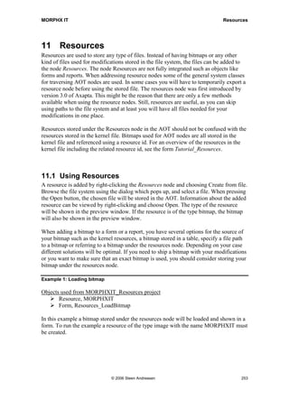 MORPHX IT                                                                  Menu Items and Menus


your menu items, and add the new menu as a menu reference to the existing menu. This
has two purposes. First you will keep you modifications separated from the standard
menus and second you can easy reuse your menu in another menu.
Configuration keys and security keys can be set for an entire menu using the menu
properties. However this is not recommended. Instead you should define user
permissions for menu items only, as you will assure that regardless where a menu item
is called user permissions are verified. Second, setting user permission is easier to
maintain only having the settings in one place.

Note: Best practice says that each menu called from the main menu should have a max of 5 menu items
in top of the menu. The remaining menu items should be grouped in sub menus named: Journals,
Inquiries, Reports, Periodic and Setup.



Locate AOT object from menu
One of the first tasks when modifying an object in the AOT is to locate the name of the
object. You probably know where the object is called from the menu. Now you have
two options to get the AOT name of the object typically a form, a report, or a class. As
you are aware of the menu path to the object, you can find the corresponding menu in
the AOT and drill down the menu in the AOT to find the menu item. Check the property
sheet for the menu item, and the properties Class and Object will tell you the name of
the AOT object.

The second option is to right-click an open form or dialog and choose Setup. This will
open the form User setup as shown in figure 47: User setup form. Go to the tab page
Information. The first three fields will show you the AOT name of the called form or
class and the menu item calling the object. Click the Edit button to open the object in
the AOT. Notice, this is option is only available for forms and runable classes and
cannot be used for queries and reports.




                                  © 2006 Steen Andreasen                                          251
 