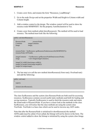MORPHX IT                                                     Menu Items and Menus




Figure 47: User setup form

As you may conclude, none of these are fast ways to lookup an AOT object name.
Sadly these are the only options if you only know the menu path. However as MorphX
is open source you can modify the system using the system classes making it easier
providing AOT information.



10.3 Summary
You should by now know how to call an object using a menu item, the importance of
using menu items as menu items controls user permissions. When adding menu items to
a menu, you should know how to arrange your menus making re-use and upgrading
easier.




                             © 2006 Steen Andreasen                              252
 