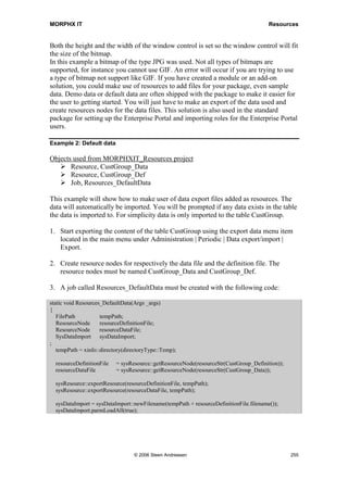MORPHX IT                                                                      Resources




11 Resources
Resources are used to store any type of files. Instead of having bitmaps or any other
kind of files used for modifications stored in the file system, the files can be added to
the node Resources. The node Resources are not fully integrated such as objects like
forms and reports. When addressing resource nodes some of the general system classes
for traversing AOT nodes are used. In some cases you will have to temporarily export a
resource node before using the stored file. The resources node was first introduced by
version 3.0 of Axapta. This might be the reason that there are only a few methods
available when using the resource nodes. Still, resources are useful, as you can skip
using paths to the file system and at least you will have all files needed for your
modifications in one place.

Resources stored under the Resources node in the AOT should not be confused with the
resources stored in the kernel file. Bitmaps used for AOT nodes are all stored in the
kernel file and referenced using a resource id. For an overview of the resources in the
kernel file including the related resource id, see the form Tutorial_Resources.



11.1 Using Resources
A resource is added by right-clicking the Resources node and choosing Create from file.
Browse the file system using the dialog which pops up, and select a file. When pressing
the Open button, the chosen file will be stored in the AOT. Information about the added
resource can be viewed by right-clicking and choose Open. The type of the resource
will be shown in the preview window. If the resource is of the type bitmap, the bitmap
will also be shown in the preview window.

When adding a bitmap to a form or a report, you have several options for the source of
your bitmap such as the kernel resources, a bitmap stored in a table, specify a file path
to a bitmap or referring to a bitmap under the resources node. Depending on your case
different solutions will be optimal. If you need to ship a bitmap with your modifications
or you want to make sure that an exact bitmap is used, you should consider storing your
bitmap under the resources node.

Example 1: Loading bitmap

Objects used from MORPHXIT_Resources project
       Resource, MORPHXIT
       Form, Resources_LoadBitmap

In this example a bitmap stored under the resources node will be loaded and shown in a
form. To run the example a resource of the type image with the name MORPHXIT must
be created.




                              © 2006 Steen Andreasen                                   253
 
