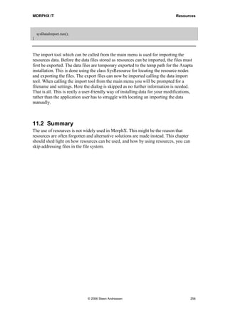 MORPHX IT                                                                   Resources


1. Create a new form, and rename the form “Resources_LoadBitmap”.

2. Go to the node Design and set the properties Width and Height to Column width and
   Column height.

3. Add a window control to the design. The window control will be used to show the
   resource node MORPHXIT. Set the property AutoDeclaration to Yes.

4. Create a new form method called showResource(). The method will be used to load
   resource. The method must look like the following:

public void showResource()
{
  ResourceNode             resourceNode;
  Container        imageContainer;
  Image            image;
;

    resourceNode = SysResource::getResourceNode(resourceStr(MORPHXIT));
    resourceNode.AOTload();

    imageContainer   = SysResource::getResourceNodeData(resourceNode);
    image            = new Image(imageContainer);

    imageCtrl.widthValue(image.width());
    imageCtrl.heightValue(image.height());
    imageCtrl.image(image);
}

5. The last step is to call the new method showResource() from run(). Overload run()
   and add the following:

public void run()
{
  super();

    element.showResource();
}



The class SysResource and the system class ResourceNode are both used for accessing
resources. SysResource contains several useful static methods used both for loading and
saving resources. Typically SysResource is used to fetch the resource node and return
the found node to ResourceNode. If you have a closer look at the methods in the class
SysResource, you will notice that the class methods are using the system class
TreeNode. TreeNode is a base class which can be used to traverse any AOT nodes.

Note that after the ResourceNode is initialized in showResource() the method
AOTLoad() must be called. If not called, the bitmap will not be shown in the form. The
window control added to show the bitmap is initialized by using the system class Image.




                                   © 2006 Steen Andreasen                           254
 