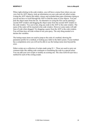 MORPHX IT                                                                Intro to MorphX


When right-clicking in the code window, you will have a menu from where you can
view lists for AOT objects, look up information on your code and call editor scripts.
Listing the AOT objects like tables, classes and extended data types eliminates typing as
you do not have to scroll through the AOT to find the name of your objects. You just
pick the object name from the list. An alternative to using the lists can be opening a
second AOT window and dragging the object name from the second AOT window to
the code window. You can in fact, drag any node in the AOT to the code window. The
name of the node will be inserted in the code window. However some nodes will add
lines of code when dragged. Try dragging a query from the AOT to the code window.
You will then have all code written to run your query. The only thing needed is to
declare the variables.

The lookup menu items are used to jump to the code of a method, showing the
parameter profile for a method, or looking up a label in the label system. If your method
has a compilation error you will not be able to use the lookup menu item beyond the
error.

Editor scripts are a collection of scripts made using X++. These are used to carry out
common tasks like adding code comments or formatting the code in a special sense.
You can add your own scripts or modify an existing one. The class EditorScripts has a
method for each of the exiting scripts.




                              © 2006 Steen Andreasen                                     26
 
