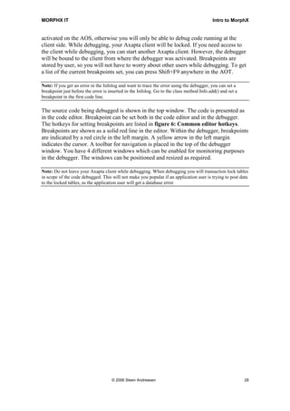 MORPHX IT                                                                                 Intro to MorphX


activated on the AOS, otherwise you will only be able to debug code running at the
client side. While debugging, your Axapta client will be locked. If you need access to
the client while debugging, you can start another Axapta client. However, the debugger
will be bound to the client from where the debugger was activated. Breakpoints are
stored by user, so you will not have to worry about other users while debugging. To get
a list of the current breakpoints set, you can press Shift+F9 anywhere in the AOT.

Note: If you get an error in the Infolog and want to trace the error using the debugger, you can set a
breakpoint just before the error is inserted in the Infolog. Go to the class method Info.add() and set a
breakpoint in the first code line.

The source code being debugged is shown in the top window. The code is presented as
in the code editor. Breakpoint can be set both in the code editor and in the debugger.
The hotkeys for setting breakpoints are listed in figure 6: Common editor hotkeys.
Breakpoints are shown as a solid red line in the editor. Within the debugger, breakpoints
are indicated by a red circle in the left margin. A yellow arrow in the left margin
indicates the cursor. A toolbar for navigation is placed in the top of the debugger
window. You have 4 different windows which can be enabled for monitoring purposes
in the debugger. The windows can be positioned and resized as required.

Note: Do not leave your Axapta client while debugging. When debugging you will transaction lock tables
in scope of the code debugged. This will not make you popular if an application user is trying to post data
to the locked tables, as the application user will get a database error.




                                     © 2006 Steen Andreasen                                                28
 