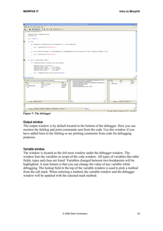 MORPHX IT                                                                 Intro to MorphX




Figure 7: The debugger


Output window
The output window is by default located in the bottom of the debugger. Here you can
monitor the Infolog and print commands sent from the code. Use this window if you
have added lines to the Infolog or are printing comments from code for debugging
purposes.


Variable window
The window is located as the left most window under the debugger window. The
window lists the variables in scope of the code window. All types of variables like table
fields, types and class are listed. Variables changed between two breakpoints will be
highlighted. A neat feature is that you can change the value of any variable while
debugging. The lookup field in the top of the variable window is used to pick a method
from the call stack. When selecting a method, the variable window and the debugger
window will be updated with the selected stack method.




                              © 2006 Steen Andreasen                                   29
 