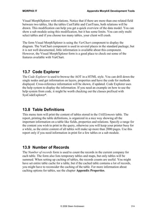 MORPHX IT                                               Appendix MorphX Development Tools



13.5 Application Hierarchy Tree
Before using the Application Hierarchy Tree, the Cross-reference for the type hierarchy
must be built. Go to Tools | Development Tools | Cross-reference | Periodic | Update
in the top menu and chose Update type hierarchy.

The best practice in Axapta is to use extended data types, rather than using the base
types. Over time, you will find that you create a lot of extended data types, as the extend
data types holds information like labels, formatting and relations. The Application
Hierarchy Tree comes in handy as it will give you an overview of the extended data
types and how the extended data types are inherited. When you are creating a new table
and have to select whether to create a new extended data type or figure out if an existing
extending data type matches your needs, this tool is quite useful. The names used for the
base types are not quite equal to the names used in the AOT. This might be a bit
confusing, however knowing that the base type varstring is equal to the base type memo
helps a lot.

Tables and classes are also listed in the Application Hierarchy Tree. The tables are
listed under the top node Common. All tables are at same level as tables are not
inherited. You can use the list of tables to browse information about each table such as
which methods, fields and indexes a table holds. Both application tables and system
tables are shown. Methods and indexes for system tables are also shown which cannot
be seen in the AOT. The Object node shows a tree of the classes, and how the classes
are inherited. For each class you will have information about the methods and for
inherited classes. You can easily see to which class a method belongs.



13.6 Visual MorphXplorer
The Visual MorphXplorer is used to build entity relation diagrams showing table
relations and class inheritance. Diagrams are built using the first tab page. If you want a
title for your diagram, the title can be set from the general tab page. The color tab page
is used to change the default colors for the diagram. Diagrams can be saved and printed.
A neat feature when printing large diagrams is that you can set the number pages used
in width and height.

To add an object, go to the diagram tab page, right-click and choose new table or class.
When choosing a table or a class, a list box will be shown where you select an object.
Drag the object to the diagram tab page to position the object. Right click the positioned
object to see and add related objects. Notice that you cannot combine tables and classes
in one diagram. You can use Visual MorphXplorer to build a diagram showing either
relations between tables or to show a class hierarchy. If related objects are not shown in
the Visual MorphXplorer you will have to build the cross-reference for the data model.
Go to Tools | Development tools | Cross-reference | Periodic | Update and choose
Update Data Model.




                               © 2006 Steen Andreasen                                   312
 