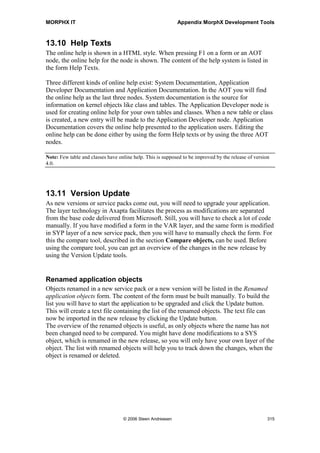 MORPHX IT                                                 Appendix MorphX Development Tools




Figure 49: Visual MorphXplorer

Related tables are divided into 1-n and n-1 relation. This is the same way an Axapta
query presents related tables. If a table is part of a map, you will also be able to select
the map to be related. For an overview of the symbols in the diagram, see figure 50:
Symbols used in Visual MorphXplorer. When adding a related table, the field making
the relation will be printed. If the relation consists of more than one field, the relation
fields will not be printed. Instead, the table name will be printed prefixed with a +. This
is a limitation of the Visual MorphXplorer, as it would be preferable to see all relation
fields, at least in a tool tip box when moving the mouse over the relation.

When building a diagram for a class hierarchy, super and sub class can be chosen. If
you have built the cross-reference, you will also be able to select classes using and used
by the class.

Symbol     Object          Description
           Table           Indicated 0-n records for the relation.

           Table           Exactly 1 record for the relation.

           Table           For tables indicating that the related table is a map.
           Class           Used for class to indicate a super or a sub class.

           Class           Class using or used by the related class.

Figure 50: Symbols used in Visual MorphXplorer

Visual MorphXplorer can be activated from the Add-ins menu in the AOT. The menu
item for the Visual MorphXplorer will only be available if a single table or a single
class is chosen. If you import the AOT project MORPHXIT_VisualMorphXplorer you
will be able to multi select tables from the AOT and have the diagram shown in the




                                 © 2006 Steen Andreasen                                 313
 