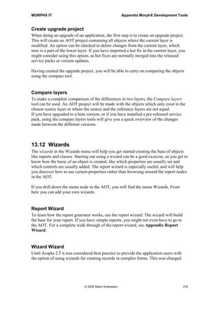 MORPHX IT                                               Appendix MorphX Development Tools


Visual MorphXplorer with relations. Notice that if there are more than one related field
between two tables, like the tables CustTable and CustTrans, both relations will be
drawn. This modification can help you get a quick overview of the data model. You can
show a sub module using this modification, but it has some limits. You can only multi
select tables and if you choose too many tables, your client will crash.

The form Visual MorphXplorer is using the VarChart component to display the
diagram. The VarChart component is used in several places in the standard package, but
it is not well documented, little information is available about this component.
However, the Visual MorphXplorer form is a good place to check out some of the
features available with VarChart.



13.7 Code Explorer
The Code Explorer is used to browse the AOT in a HTML style. You can drill down the
single nodes and get information on layers, properties and have the code for methods
displayed. Cross-reference information will be shown, if updated. Code Explorer uses
the help system to display the information. If you need an example on how to use the
help system from code, it might be worth checking out the classes prefixed with
SysCodeExplorer*.



13.8 Table Definitions
This menu item will print the content of tables stored in the UtilElements table. The
report, printing the table definitions, is organized in a nice way showing all the
important information on a table like fields, properties and relations. Specify a range for
the content you wish to print in the query, otherwise you will keep your printer busy for
a while, as the entire content of all tables will make up more than 2000 pages. Use this
report only if you need information in print for a few tables or a sub module.



13.9 Number of Records
The Number of records form is used to count the records in the current company for
each table. The form also lists temporary tables and maps, but only tables will be
summed. When setting up caching of tables, the records counts are useful. You might
have set entire table cache for a table, but if the cached table contains a lot of records,
you might have to reconsider the caching of the table. For more information about
caching options for tables, see the chapter Appendix Properties.




                               © 2006 Steen Andreasen                                         314
 