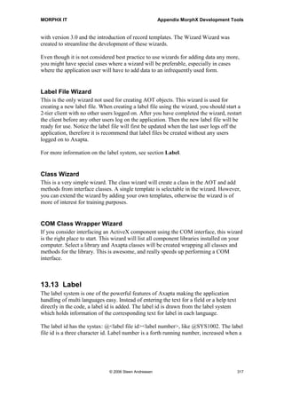 MORPHX IT                                                   Appendix MorphX Development Tools



13.10 Help Texts
The online help is shown in a HTML style. When pressing F1 on a form or an AOT
node, the online help for the node is shown. The content of the help system is listed in
the form Help Texts.

Three different kinds of online help exist: System Documentation, Application
Developer Documentation and Application Documentation. In the AOT you will find
the online help as the last three nodes. System documentation is the source for
information on kernel objects like class and tables. The Application Developer node is
used for creating online help for your own tables and classes. When a new table or class
is created, a new entry will be made to the Application Developer node. Application
Documentation covers the online help presented to the application users. Editing the
online help can be done either by using the form Help texts or by using the three AOT
nodes.

Note: Few table and classes have online help. This is supposed to be improved by the release of version
4.0.




13.11 Version Update
As new versions or service packs come out, you will need to upgrade your application.
The layer technology in Axapta facilitates the process as modifications are separated
from the base code delivered from Microsoft. Still, you will have to check a lot of code
manually. If you have modified a form in the VAR layer, and the same form is modified
in SYP layer of a new service pack, then you will have to manually check the form. For
this the compare tool, described in the section Compare objects, can be used. Before
using the compare tool, you can get an overview of the changes in the new release by
using the Version Update tools.


Renamed application objects
Objects renamed in a new service pack or a new version will be listed in the Renamed
application objects form. The content of the form must be built manually. To build the
list you will have to start the application to be upgraded and click the Update button.
This will create a text file containing the list of the renamed objects. The text file can
now be imported in the new release by clicking the Update button.
The overview of the renamed objects is useful, as only objects where the name has not
been changed need to be compared. You might have done modifications to a SYS
object, which is renamed in the new release, so you will only have your own layer of the
object. The list with renamed objects will help you to track down the changes, when the
object is renamed or deleted.




                                   © 2006 Steen Andreasen                                             315
 