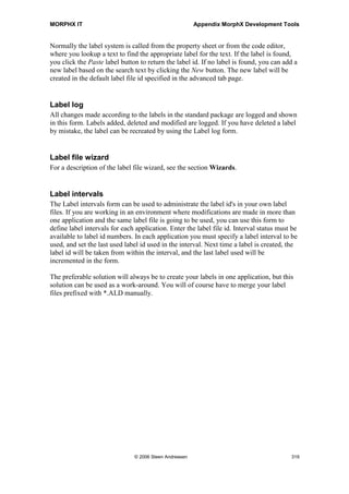 MORPHX IT                                               Appendix MorphX Development Tools


with version 3.0 and the introduction of record templates. The Wizard Wizard was
created to streamline the development of these wizards.

Even though it is not considered best practice to use wizards for adding data any more,
you might have special cases where a wizard will be preferable, especially in cases
where the application user will have to add data to an infrequently used form.


Label File Wizard
This is the only wizard not used for creating AOT objects. This wizard is used for
creating a new label file. When creating a label file using the wizard, you should start a
2-tier client with no other users logged on. After you have completed the wizard, restart
the client before any other users log on the application. Then the new label file will be
ready for use. Notice the label file will first be updated when the last user logs off the
application, therefore it is recommend that label files be created without any users
logged on to Axapta.

For more information on the label system, see section Label.


Class Wizard
This is a very simple wizard. The class wizard will create a class in the AOT and add
methods from interface classes. A single template is selectable in the wizard. However,
you can extend the wizard by adding your own templates, otherwise the wizard is of
more of interest for training purposes.


COM Class Wrapper Wizard
If you consider interfacing an ActiveX component using the COM interface, this wizard
is the right place to start. This wizard will list all component libraries installed on your
computer. Select a library and Axapta classes will be created wrapping all classes and
methods for the library. This is awesome, and really speeds up performing a COM
interface.



13.13 Label
The label system is one of the powerful features of Axapta making the application
handling of multi languages easy. Instead of entering the text for a field or a help text
directly in the code, a label id is added. The label id is drawn from the label system
which holds information of the corresponding text for label in each language.

The label id has the systax: @label file idlabel number, like @SYS1002. The label
file id is a three character id. Label number is a forth running number, increased when a




                               © 2006 Steen Andreasen                                       317
 