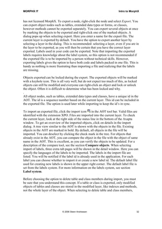 MORPHX IT                                                                    Intro to MorphX


has not licensed MorphX. To export a node, right-click the node and select Export. You
can export object nodes such as tables, extended data types or forms, or classes,
however methods cannot be exported separately. You can export several objects at once
by marking the objects to be exported and right-click one of the marked objects. A
dialog pops up when selecting export. Here you enter a name for the export file. The
current layer is exported by default. You have the option to export another layer by
selecting a layer in the dialog. This is recommended: selecting a layer, even if you are in
the layer to be exported, as you will then be certain that you have the correct layer
exported. Labels used in your code can be exported. Note that importing the exported
labels requires knowledge about the label system, so this option is not recommended if
the exported file is to be imported by a person without technical skills. However,
exporting labels gives the option to have both code and labels packed in one file. This is
handy as nothing is more frustrating than importing a file and realizing that the labels
are missing.

Objects exported can be locked during the export. The exported objects will be marked
with a keyhole icon. This is all very well, but do not expect too much of this, as locked
objects can still be modified and everyone can right-click an object and lock or unlock
the object. Often it is difficult to determine what has been locked and why.
.
All object nodes, such as tables, extended data types and classes, have a unique id in the
AOT. The id is a sequence number based on the current layer. This id can be included in
the exported file. The option is used later while importing to keep the id’s in sync.

To import an exported file, click the import icon        in the AOT tool bar. Valid files are
identified with the extension XPO. Files are imported into the current layer. To check
the current layer, look at the right side of the status line in the bottom of the Axapta
window. To get an overview of the imported objects, click on details in the import
dialog. A tree view similar to the AOT is shown with the objects in the file. Existing
objects in the AOT are marked in bold. By default, all objects in the file will be
imported. You can deselect by clicking the check mark in the tree. For objects that
already exist in the AOT, you can compare the object in the file with the object of same
name in the AOT. This is excellent, as you can verify the objects to be updated. For a
description of the compare tool, see the section Compare objects. When selecting
import of labels, three extra tab pages will be shown in the detail window. Here you can
specify the languages of the labels to be imported. The labels in the import file are
listed. You will be notified if the label id is already used in the application. For each
label you can choose whether to import it or create a new label id. The default label file
used for creating new labels is shown in the upper right corner. The default label file is
set from the labels system. For more information on the labels system, see section
Label system.

Before choosing the option to delete table and class members during import, you must
be sure that you understand this concept. If a table or class is exported, only modified
objects of tables and classes are stored in the modified layer, like indexes and methods,
not the whole layer of the object. When selecting to delete table and class members,




                               © 2006 Steen Andreasen                                      32
 