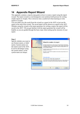 MORPHX IT                                               Appendix MorphX Development Tools


Normally the label system is called from the property sheet or from the code editor,
where you lookup a text to find the appropriate label for the text. If the label is found,
you click the Paste label button to return the label id. If no label is found, you can add a
new label based on the search text by clicking the New button. The new label will be
created in the default label file id specified in the advanced tab page.


Label log
All changes made according to the labels in the standard package are logged and shown
in this form. Labels added, deleted and modified are logged. If you have deleted a label
by mistake, the label can be recreated by using the Label log form.


Label file wizard
For a description of the label file wizard, see the section Wizards.


Label intervals
The Label intervals form can be used to administrate the label id's in your own label
files. If you are working in an environment where modifications are made in more than
one application and the same label file is going to be used, you can use this form to
define label intervals for each application. Enter the label file id. Interval status must be
available to label id numbers. In each application you must specify a label interval to be
used, and set the last used label id used in the interval. Next time a label is created, the
label id will be taken from within the interval, and the last label used will be
incremented in the form.

The preferable solution will always be to create your labels in one application, but this
solution can be used as a work-around. You will of course have to merge your label
files prefixed with *.ALD manually.




                               © 2006 Steen Andreasen                                     319
 