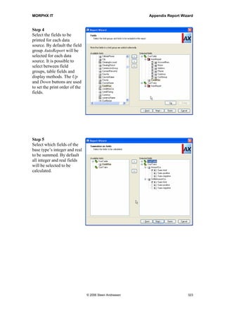 MORPHX IT                                                        Appendix Report Wizard




14 Appendix Report Wizard
This appendix contains a step-by-step guide on how to create a report using the report
wizard. The report wizard is a tool designed to non-technical skill persons for writing
simple reports in Axapta. This is however also a useful tool when learning to write
reports in Axapta.
You can either save the result from the wizard as a report in the AOT or just run the
report at the end of the wizard. The saved report will be shown as a report in the AOT.
Whether using the wizard or the report generator for writing a report, the report will be
saved in the AOT. Till you get familiar with the report generator the wizard will be
helpful, as you are guided through the basic steps when setting up the structure of your
report.



Step 1
Specify whether you want to
use System names, or label
names. System names are
the names used in the AOT.
It can be advantages using
the system names, as the
system name are unique.




                              © 2006 Steen Andreasen                                   321
 