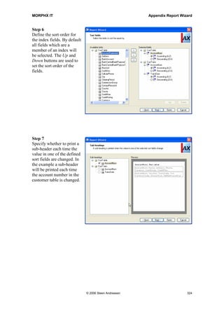 MORPHX IT                                                     Appendix Report Wizard


Step 2
Enter the name for the
report. The name will be
used for saving the report
in the AOT. Caption is the
print name of the report.




Step 3
Select the tables where
data should be fetched
from.
Try select CustTable as the
first level table and
CustTrans as the second
level table. If the related
table window is empty,
when selecting the table
CustTable, you will have
to update the cross
reference for the data
model. This must be done
after installing Axapta, or
each time changes have
been made to the data
model. To update the data
model go to Tools | Development tools | Cross-reference | Periodic | Update. Select
Update Data Model only.




                             © 2006 Steen Andreasen                               322
 