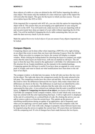 MORPHX IT                                                                   Intro to MorphX


these objects of a table or a class are deleted in the AOT before importing the table or
class object. This means only the methods of a class which are a part of the import file
will exist after the import. This goes for the layers to which you have access. You can
never delete layers like SYS or GLS.

If the imported file is exported with AOT id's, you can click the option for importing the
object with id. This assures that you are keeping your applications in sync using the
same id’s in the AOT. You will need to do a data recovery if you are importing with id
and you previously have done an import of a new table without importing the id of the
table. You will be notified if changing the id of a table containing data, but you can
mark the data recovery check if you are unsure.

Mark the option Overwrite locked objects if you are unsure if any objects imported can
be locked.


Compare Objects
Comparing objects can be done either when importing a XPO file or by right-clicking
on an object that exists in more than one layer and choosing Compare from the Add-Ins
menu. When you select to compare two layers, the system will display a compare
window. When clicking the lookup button for choosing the layers to compare you might
notice that the same layers are listed twice, with one set marked as old layer. The old
layer is from the layer files stored in the application’s old folder. For information on the
file structure for an Axapta installation see the manuals in the standard package.
Comparing against the old layer is useful if you have done an upgrade to a new service
pack of Axapta, and want to check out what modifications have been done to the old
layer of an object.

The compare window is divided into two panes. In the left side you have the tree view
for the object. The right side shows the comparison results for the node selected in the
left pane. The comparison results have the colors red and blue. The colors are used in
the result to show the differences between the two layers. Only nodes where there are
differences are shown in the tree. The differences in each layer are identified by color.
In the tree a blue or a red checkbox indicates that the node only exist in the layer
represented by that color. A two-colored icon indicates that the node is modified in both
layers. In figure 8: Comparing two layers of an object, two layers of the form
CustTable are compared. In the compare window, lines of code which only exist in one
layer are colored with the color representing that layer. A left or right arrow is displayed
in the end of a colored line or a colored block of code. By clicking the arrows you can
add or remove code to or from the current layer. This speeds up the process of
retrofitting modifications during an update of an application, and is frequently used
when you are applying a service pack update. This tool not only compares code, but
property sheets as well. Like with code, changes in property values between layers may
be migrated using the arrows to update the current layer. Of course there are limitations
with the comparing tool: If a lot of changes have been made between the two layers,




                               © 2006 Steen Andreasen                                      33
 