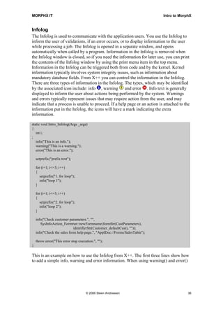 MORPHX IT                                                                    Intro to MorphX


Infolog
The Infolog is used to communicate with the application users. You use the Infolog to
inform the user of validations, if an error occurs, or to display information to the user
while processing a job. The Infolog is opened in a separate window, and opens
automatically when called by a program. Information in the Infolog is removed when
the Infolog window is closed, so if you need the information for later use, you can print
the contents of the Infolog window by using the print menu item in the top menu.
Information in the Infolog can be triggered both from code and by the kernel. Kernel
information typically involves system integrity issues, such as information about
mandatory database fields. From X++ you can control the information in the Infolog.
There are three types of information in the Infolog. The types, which may be identified
by the associated icon include: info , warning and error . Info text is generally
displayed to inform the user about actions being performed by the system. Warnings
and errors typically represent issues that may require action from the user, and may
indicate that a process is unable to proceed. If a help page or an action is attached to the
information put in the Infolog, the icons will have a mark indicating the extra
information.

static void Intro_Infolog(Args _args)
{
   int i;
;
   info("This is an info.");
   warning("This is a warning.");
   error("This is an error.");

    setprefix("prefix text");

    for (i=1; i<=3; i++)
    {
       setprefix("1. for loop");
       info("loop 1");
    }

    for (i=1; i<=3; i++)
    {
       setprefix("2. for loop");
       info("loop 2");
    }

    info("Check customer parameters.", "",
       SysInfoAction_Formrun::newFormname(formStr(CustParameters),
                             identifierStr(Customer_defaultCust), ""));
    info("Check the sales form help page.", "ApplDoc://Forms/SalesTable");

    throw error("This error stop execution.", "");
}

This is an example on how to use the Infolog from X++. The first three lines show how
to add a simple info, warning and error information. When using warning() and error()




                                      © 2006 Steen Andreasen                               36
 