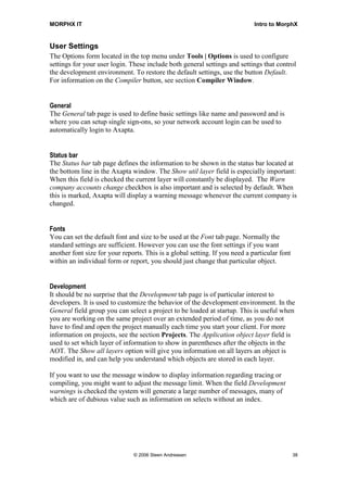 MORPHX IT                                                                    Intro to MorphX


User Settings
The Options form located in the top menu under Tools | Options is used to configure
settings for your user login. These include both general settings and settings that control
the development environment. To restore the default settings, use the button Default.
For information on the Compiler button, see section Compiler Window.


General
The General tab page is used to define basic settings like name and password and is
where you can setup single sign-ons, so your network account login can be used to
automatically login to Axapta.


Status bar
The Status bar tab page defines the information to be shown in the status bar located at
the bottom line in the Axapta window. The Show util layer field is especially important:
When this field is checked the current layer will constantly be displayed. The Warn
company accounts change checkbox is also important and is selected by default. When
this is marked, Axapta will display a warning message whenever the current company is
changed.


Fonts
You can set the default font and size to be used at the Font tab page. Normally the
standard settings are sufficient. However you can use the font settings if you want
another font size for your reports. This is a global setting. If you need a particular font
within an individual form or report, you should just change that particular object.


Development
It should be no surprise that the Development tab page is of particular interest to
developers. It is used to customize the behavior of the development environment. In the
General field group you can select a project to be loaded at startup. This is useful when
you are working on the same project over an extended period of time, as you do not
have to find and open the project manually each time you start your client. For more
information on projects, see the section Projects. The Application object layer field is
used to set which layer of information to show in parentheses after the objects in the
AOT. The Show all layers option will give you information on all layers an object is
modified in, and can help you understand which objects are stored in each layer.

If you want to use the message window to display information regarding tracing or
compiling, you might want to adjust the message limit. When the field Development
warnings is checked the system will generate a large number of messages, many of
which are of dubious value such as information on selects without an index.




                               © 2006 Steen Andreasen                                         38
 