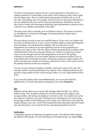 MORPHX IT                                                                  Intro to MorphX


The Editor field group has options for how to insert and add text. If IntelliSense is
marked, methods of a current object in the editor will be looked up when a dot is typed
after the object name. This is a useful feature and generally should be left on. It will
save time when typing code. For example, when you type in a class name followed by a
dot, the methods for the class will be looked up automatically. IntelliSence will also
show yellow tooltips with information about base types and parameters when the cursor
is position over variables and methods in the editor.

The debug mode field is normally set to its default breakpoint. This means if you have
set a breakpoint in a method, the debugger will automatically be loaded when a
breakpoint is entered.

The auto options are used to auto save modified objects. If auto save is set, objects will
be saved at a defined interval. If Auto-refresh is marked, objects created and changed by
other developers will automatically be updated. This is useful when several
programmers are working on the same application and one of the programmers is
creating a new table or class. The new object will then automatically be available within
a defined internal. When not using auto refresh, you will have to restart your Axapta
client to see the changes made by other programmers in the AOT. The garbage
collection size should be set, as the number indicates the maximum number of out of
scope objects that will be kept in memory. Setting this number to a larger number will
tend to consume more memory but consume somewhat less CPU, as the system will run
the garbage collection routine less frequently.

You can set trace options for database, methods, client/server and activeX calls. The
message window is used for printing the trace options. Note, enabling method call will
generate a huge number of lines in the message window, as every single method will be
listed.

If you want the property sheet sorted alphabetically, you can set this field Sort
alphabetically. For more information on properties, see section Properties.


SQL
Database tracing options are set on the SQL tab page. Mark the SQL trace field to
enable tracing. You can define whether you want the tracing result to appear in the
message window, the Infolog, the database or written to a file. You should only use the
trace options to optimize your code. Printing the trace information to the screen using
the message window or the Infolog gives you a quick way to drill down to the code. By
double clicking a trace line, a form will be opened showing information about the traced
line; this form allows you to directly edit the code that generated the trace line.


Confirmation
Confirmation options are important for application users. The different fields indicate
the different table groups. For more information on the table groups, see chapter Data




                               © 2006 Steen Andreasen                                     39
 