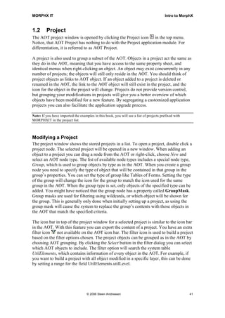 MORPHX IT                                                                               Intro to MorphX



1.2      Project
The AOT project window is opened by clicking the Project icon in the top menu.
Notice, that AOT Project has nothing to do with the Project application module. For
differentiation, it is referred to as AOT Project.

A project is also used to group a subset of the AOT. Objects in a project act the same as
they do in the AOT, meaning that you have access to the same property sheet, and
identical menus when right-clicking an object. An object may exist concurrently in any
number of projects; the objects will still only reside in the AOT. You should think of
project objects as links to AOT object. If an object added to a project is deleted or
renamed in the AOT, the link to the AOT object will still exist in the project, and the
icon for the object in the project will change. Projects do not provide version control,
but grouping your modifications in projects will give you a better overview of which
objects have been modified for a new feature. By segregating a customized application
projects you can also facilitate the application upgrade process.

Note: If you have imported the examples in this book, you will see a list of projects prefixed with
MORPHXIT in the project list.



Modifying a Project
The project window shows the stored projects in a list. To open a project, double click a
project node. The selected project will be opened in a new window. When adding an
object to a project you can drag a node from the AOT or right-click, choose New and
select an AOT node type. The list of available node types includes a special node type,
Group, which is used to group objects by type as in the AOT. When you create a group
node you need to specify the type of object that will be contained in that group in the
group’s properties. You can set the type of group like Tables of Forms. Setting the type
of the group will change the icon for the group to match the icon used for the same
group in the AOT. When the group type is set, only objects of the specified type can be
added. You might have noticed that the group node has a property called GroupMask.
Group masks are used for filtering using wildcards, or which object will be shown for
the group. This is generally only done when initially setting up a project, as using the
group mask will cause the system to replace the group’s contents with those objects in
the AOT that match the specified criteria.

The icon bar in top of the project window for a selected project is similar to the icon bar
in the AOT. With this feature you can export the content of a project. You have an extra
filter icon    not available on the AOT icon bar. The filter icon is used to build a project
based on the filter options chosen. The project objects can be grouped as in the AOT by
choosing AOT grouping. By clicking the Select button in the filter dialog you can select
which AOT objects to include. The filter option will search the system table
UtilElements, which contains information of every object in the AOT. For example, if
you want to build a project with all object modified in a specific layer, this can be done
by setting a range for the field UtilElements.utilLevel.




                                    © 2006 Steen Andreasen                                            41
 