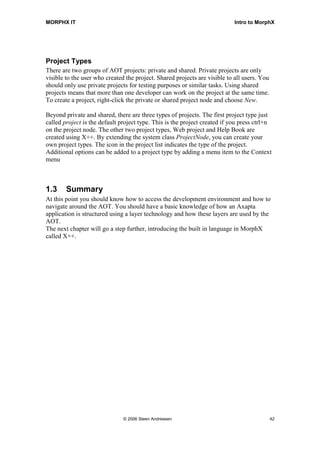 MORPHX IT                                                                   Intro to MorphX




Project Types
There are two groups of AOT projects: private and shared. Private projects are only
visible to the user who created the project. Shared projects are visible to all users. You
should only use private projects for testing purposes or similar tasks. Using shared
projects means that more than one developer can work on the project at the same time.
To create a project, right-click the private or shared project node and choose New.

Beyond private and shared, there are three types of projects. The first project type just
called project is the default project type. This is the project created if you press ctrl+n
on the project node. The other two project types, Web project and Help Book are
created using X++. By extending the system class ProjectNode, you can create your
own project types. The icon in the project list indicates the type of the project.
Additional options can be added to a project type by adding a menu item to the Context
menu



1.3     Summary
At this point you should know how to access the development environment and how to
navigate around the AOT. You should have a basic knowledge of how an Axapta
application is structured using a layer technology and how these layers are used by the
AOT.
The next chapter will go a step further, introducing the built in language in MorphX
called X++.




                               © 2006 Steen Andreasen                                        42
 