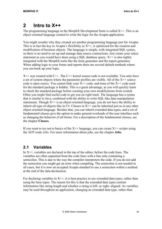 MORPHX IT                                                                       Intro to X++




2       Intro to X++
The programming language in the MorphX Development Suite is called X++. This is an
object oriented language created to write the logic for the Axapta application.

You might wonder why they created yet another programming language just for Axapta.
This is in fact the key to Axapta’s flexibility as X++, is optimized for the creation and
modification of business objects. The language is simple, with integrated SQL syntax,
so there is no need to set up and manage data source connections. Just create your select
statement as you would have done using a SQL database query. X++ is also tightly
integrated with the MorphX tools like the form generator and the report generator.
When adding logic to your forms and reports there are several default methods where
you can hook up your logic.

X++ was created with C++. The C++ kernel source code is not available. You only have
a set of system objects where the parameter profiles are visible. All of the X++ source
code is open source. You cannot hide your X++ code, and none of the X++ code used
for the standard package is hidden. This is a great advantage, as you will quickly learn
to check the standard package before creating your own modifications from scratch.
Often you might find useful code to get you on right track. The language has a syntax
that is similar to Java, combined with the ability to write SQL-like data manipulation
statements. Though X++ is an object oriented language, you do not have the ability to
inherit all type of objects like in C#. Classes in X++ can be inherited just as in any other
object oriented language. Besides that, you can inherit extended data types, and a set of
fundamental classes give the option to make general overloads of the user interface such
as changing the behavior of all forms. For a description of the fundamental classes, see
the chapter Classes.

If you want to try out to basics of the X++ language, you can create X++ scripts using
the AOT node Jobs. For more information about jobs, see the chapter Jobs.



2.1     Variables
In X++, variables are declared in the top of the editor, before the code lines. The
variables are often separated from the code lines with a line only containing a
semicolon. This is due to the way the compiler interpreters the code. If you do not add
the semicolon you might get an error when compiling. The semicolon is not needed in
all cases, but it is now an accepted Axapta standard to use a semicolon within a method
at the end of the data declaration.

For declaring variables in X++, it is best practice to use extended data types, rather than
using the base types. The reason for this is that the extended data types contain
information like string length and whether a string is left- or right- aligned. As variables
may be used throughout an application, changing an extended data type, rather than




                               © 2006 Steen Andreasen                                     43
 