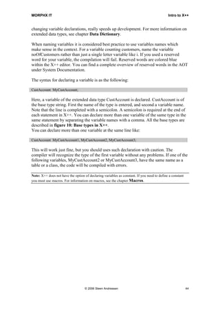 MORPHX IT                                                                                   Intro to X++


changing variable declarations, really speeds up development. For more information on
extended data types, see chapter Data Dictionary.

When naming variables it is considered best practice to use variables names which
make sense in the context. For a variable counting customers, name the variable
noOfCustomers rather than just a single letter variable like i. If you used a reserved
word for your variable, the compilation will fail. Reserved words are colored blue
within the X++ editor. You can find a complete overview of reserved words in the AOT
under System Documentation.

The syntax for declaring a variable is as the following:

CustAccount MyCustAccount;

Here, a variable of the extended data type CustAccount is declared. CustAccount is of
the base type string. First the name of the type is entered, and second a variable name.
Note that the line is completed with a semicolon. A semicolon is required at the end of
each statement in X++. You can declare more than one variable of the same type in the
same statement by separating the variable names with a comma. All the base types are
described in figure 10: Base types in X++.
You can declare more than one variable at the same line like:

CustAccount MyCustAccount1, MyCustAccount2, MyCustAccount3;

This will work just fine, but you should uses such declaration with caution. The
compiler will recognize the type of the first variable without any problems. If one of the
following variables, MyCustAccount2 or MyCustAccount3, have the same name as a
table or a class, the code will be compiled with errors.

Note: X++ does not have the option of declaring variables as constant. If you need to define a constant
you must use macros. For information on macros, see the chapter Macros.




                                    © 2006 Steen Andreasen                                                44
 