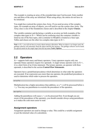 MORPHX IT                                                                                  Intro to X++




The example is creating an array of the extended data type CustAccount. Entry number
one and three of the array are initialized. When using arrays, the entries do not have to
be initialized.

You might have noticed the system class Array. If you need an array of the complex
types, for example an array of objects, you will need to use the system class Array. The
Array class is one of the foundations classes and is described in the chapter Classes.

The variable container and declaring a variable as an array are both examples of the
complex data types in X++. Which can be confusing since the container variable is
listed as one of the base types, and a container in MorphX is treated as a base type.
Tables and classes are the other two complex data types in X++.

Note: in X++ you will not have to worry about memory allocation. When an object is no longer used, the
garbage collector will automatic flush the object and free the memory. The garbage collector can be tuned
for special needs for the single login from the top menu Tools | Options.




2.2      Operators
X++ supports both unary and binary operators. Unary operators require only one
operand; binary operators require two operands. A single ternary operator exits in X++,
it is a short form of an if-else statement. The ternary operator, an operator with three
operands, is described in the section Control Flow Statements.

Operators have a predefined precedence which determines in what order the operators
are executed. If an expression uses more than one operator, the predefined precedence is
used to determine which order to process the operators.

x+y*z

Multiplication has a higher precedence than addition, so y * z will be processed before x
+ y. You may use parentheses to overrule the precedence of the operators.

(x + y) * z

Adding the parentheses will cause x + y to be processed first. Even though you are
aware of the precedence of the operators, you should consider always using parentheses
as it makes the code must easier to read.


Assignment operators
Assignment operators are used to change a value. This could be a variable assignment
or just the returned value of a calculation.




                                   © 2006 Steen Andreasen                                              47
 