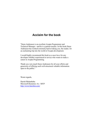 Acclaim for the book


"Steen Andreasen is an excellent Axapta Programmer and
Technical Manager - and he is a patient teacher. In this book Steen
Andreasen has worked extremely hard at taking you, the reader, for
an enchanting trip into the world of Axapta development.

I would highly recommend this book as a must have for any
developer whether experienced or novice who wants to make a
career in Axapta Programming.

Thank you very much Steen Andreasen for all your efforts and
generosity of offering such well-structured valuable information
open to the public."



Warm regards,

Harish Mohanbabu
Microsoft Dynamics Ax - MVP
http://www.harishm.com/
 
