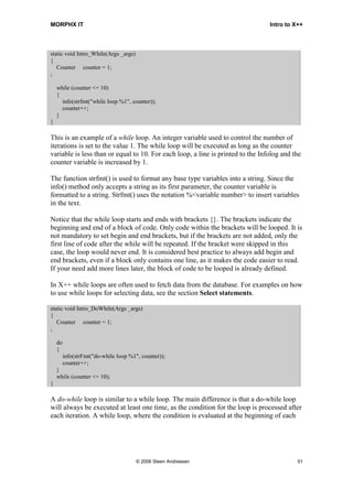 MORPHX IT                                                                        Intro to X++



static void Intro_While(Args _args)
{
   Counter counter = 1;
;

    while (counter <= 10)
    {
      info(strfmt("while loop %1", counter));
      counter++;
    }
}

This is an example of a while loop. An integer variable used to control the number of
iterations is set to the value 1. The while loop will be executed as long as the counter
variable is less than or equal to 10. For each loop, a line is printed to the Infolog and the
counter variable is increased by 1.

The function strfmt() is used to format any base type variables into a string. Since the
info() method only accepts a string as its first parameter, the counter variable is
formatted to a string. Strfmt() uses the notation %<variable number> to insert variables
in the text.

Notice that the while loop starts and ends with brackets {}. The brackets indicate the
beginning and end of a block of code. Only code within the brackets will be looped. It is
not mandatory to set begin and end brackets, but if the brackets are not added, only the
first line of code after the while will be repeated. If the bracket were skipped in this
case, the loop would never end. It is considered best practice to always add begin and
end brackets, even if a block only contains one line, as it makes the code easier to read.
If your need add more lines later, the block of code to be looped is already defined.

In X++ while loops are often used to fetch data from the database. For examples on how
to use while loops for selecting data, see the section Select statements.

static void Intro_DoWhile(Args _args)
{
   Counter counter = 1;
;

    do
    {
         info(strFmt("do-while loop %1", counter));
         counter++;
    }
    while (counter <= 10);
}

A do-while loop is similar to a while loop. The main difference is that a do-while loop
will always be executed at least one time, as the condition for the loop is processed after
each iteration. A while loop, where the condition is evaluated at the beginning of each




                                       © 2006 Steen Andreasen                              51
 