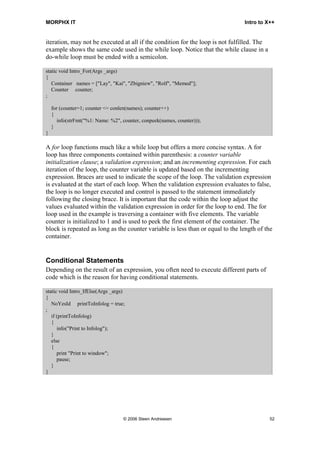 MORPHX IT                                                                       Intro to X++


iteration, may not be executed at all if the condition for the loop is not fulfilled. The
example shows the same code used in the while loop. Notice that the while clause in a
do-while loop must be ended with a semicolon.

static void Intro_For(Args _args)
{
   Container names = ["Lay", "Kai", "Zbigniew", "Rolf", "Memed"];
   Counter counter;
;

    for (counter=1; counter <= conlen(names); counter++)
    {
       info(strFmt("%1: Name: %2", counter, conpeek(names, counter)));
    }
}

A for loop functions much like a while loop but offers a more concise syntax. A for
loop has three components contained within parenthesis: a counter variable
initialization clause; a validation expression; and an incrementing expression. For each
iteration of the loop, the counter variable is updated based on the incrementing
expression. Braces are used to indicate the scope of the loop. The validation expression
is evaluated at the start of each loop. When the validation expression evaluates to false,
the loop is no longer executed and control is passed to the statement immediately
following the closing brace. It is important that the code within the loop adjust the
values evaluated within the validation expression in order for the loop to end. The for
loop used in the example is traversing a container with five elements. The variable
counter is initialized to 1 and is used to peek the first element of the container. The
block is repeated as long as the counter variable is less than or equal to the length of the
container.


Conditional Statements
Depending on the result of an expression, you often need to execute different parts of
code which is the reason for having conditional statements.

static void Intro_IfElse(Args _args)
{
   NoYesId printToInfolog = true;
;
   if (printToInfolog)
   {
      info("Print to Infolog");
   }
   else
   {
      print "Print to window";
      pause;
   }
}




                                   © 2006 Steen Andreasen                                   52
 