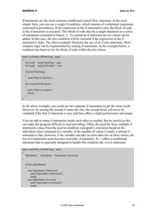 MORPHX IT                                                                        Intro to X++


If statements are the most common conditional control flow statement. In the most
simple form, you can use a single if condition, which consists of a relational expression
contained in parentheses. If the expression in the if statement is true, the block of code
in the if statement is executed. This block of code may be a single statement or a series
of statements contained in braces {}. To extend an if statement an else clause can be
added. In this case, the else condition will be executed if the expression in the if
statement is false. The above example illustrates the use of an if-else statement. More
complex logic can be implemented by nesting if statements. In the example below, a
condition has been set for the block of code within the else clause.

static void Intro_IfElse(Args _args)
{
   NoYesId printToInfolog = true;
   NoYesId printToWindow = true;
;
   if (printToInfolog)
   {
      info("Print to Infolog");
   }
   else if (printToWindow)
   {
      print "Print to window";
      pause;
   }
}

In the above example, you could use two separate if statements to get the same result.
However, by nesting the second if under the else, the second block will never be
validated if the first if statement is true, and thus offers a slight performance advantage.

You can add as many if statements inside each other as needed. But be careful as this
can make the program difficult to read and debug. Often, the need for these multiple if
statements comes from the need to condition a program’s execution based on the
individual value contained in a variable. If the number of values is small, a normal if
statement is fine, however, if the variable can take on more than two or three values, the
list of if statements soon becomes unwieldy. Fortunately, X++ offers a conditional
statement that is especially designed to handle this situation, the switch statement:

static void Intro_Switch(Args _args)
{
   SalesStatus salesStatus = SalesStatus::Invoiced;
;

  switch (salesStatus)
  {
    case SalesStatus::Delivered:
       info("Salesorder is delivered");
       break;
    case SalesStatus::Invoiced:
       info("Salesorder is invoiced");
       break;




                                    © 2006 Steen Andreasen                                 53
 
