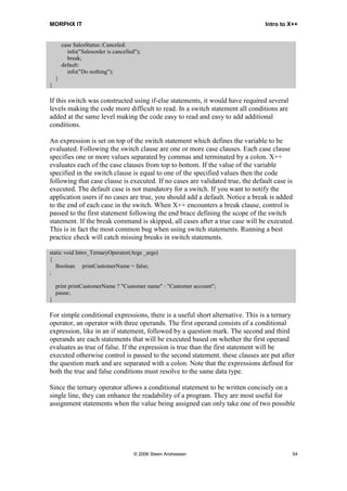MORPHX IT                                                                       Intro to X++


        case SalesStatus::Canceled:
          info("Salesorder is cancelled");
          break;
        default:
          info("Do nothing");
    }
}

If this switch was constructed using if-else statements, it would have required several
levels making the code more difficult to read. In a switch statement all conditions are
added at the same level making the code easy to read and easy to add additional
conditions.

An expression is set on top of the switch statement which defines the variable to be
evaluated. Following the switch clause are one or more case clauses. Each case clause
specifies one or more values separated by commas and terminated by a colon. X++
evaluates each of the case clauses from top to bottom. If the value of the variable
specified in the switch clause is equal to one of the specified values then the code
following that case clause is executed. If no cases are validated true, the default case is
executed. The default case is not mandatory for a switch. If you want to notify the
application users if no cases are true, you should add a default. Notice a break is added
to the end of each case in the switch. When X++ encounters a break clause, control is
passed to the first statement following the end brace defining the scope of the switch
statement. If the break command is skipped, all cases after a true case will be executed.
This is in fact the most common bug when using switch statements. Running a best
practice check will catch missing breaks in switch statements.

static void Intro_TernaryOperator(Args _args)
{
   Boolean printCustomerName = false;
;

    print printCustomerName ? "Customer name" : "Customer account";
    pause;
}

For simple conditional expressions, there is a useful short alternative. This is a ternary
operator, an operator with three operands. The first operand consists of a conditional
expression, like in an if statement, followed by a question mark. The second and third
operands are each statements that will be executed based on whether the first operand
evaluates as true of false. If the expression is true than the first statement will be
executed otherwise control is passed to the second statement. these clauses are put after
the question mark and are separated with a colon. Note that the expressions defined for
both the true and false conditions must resolve to the same data type.

Since the ternary operator allows a conditional statement to be written concisely on a
single line, they can enhance the readability of a program. They are most useful for
assignment statements when the value being assigned can only take one of two possible




                                       © 2006 Steen Andreasen                             54
 