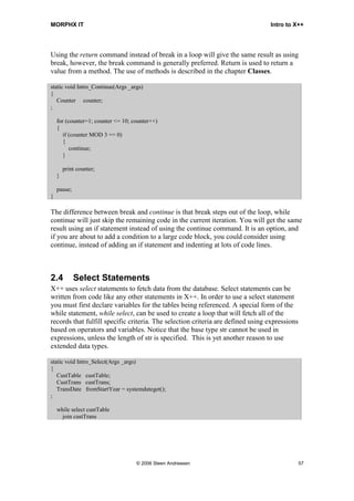 MORPHX IT                                                                        Intro to X++




Using the return command instead of break in a loop will give the same result as using
break, however, the break command is generally preferred. Return is used to return a
value from a method. The use of methods is described in the chapter Classes.

static void Intro_Continue(Args _args)
{
   Counter counter;
;

    for (counter=1; counter <= 10; counter++)
    {
       if (counter MOD 3 == 0)
       {
          continue;
       }

        print counter;
    }

    pause;
}

The difference between break and continue is that break steps out of the loop, while
continue will just skip the remaining code in the current iteration. You will get the same
result using an if statement instead of using the continue command. It is an option, and
if you are about to add a condition to a large code block, you could consider using
continue, instead of adding an if statement and indenting at lots of code lines.



2.4          Select Statements
X++ uses select statements to fetch data from the database. Select statements can be
written from code like any other statements in X++. In order to use a select statement
you must first declare variables for the tables being referenced. A special form of the
while statement, while select, can be used to create a loop that will fetch all of the
records that fulfill specific criteria. The selection criteria are defined using expressions
based on operators and variables. Notice that the base type str cannot be used in
expressions, unless the length of str is specified. This is yet another reason to use
extended data types.

static void Intro_Select(Args _args)
{
   CustTable custTable;
   CustTrans custTrans;
   TransDate fromStartYear = systemdateget();
;

    while select custTable
      join custTrans




                                    © 2006 Steen Andreasen                                     57
 