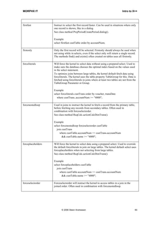 MORPHX IT                                                                              Intro to X++




firstfast           Instruct to select the first record faster. Can be used in situations where only
                    one record is shown, like in a dialog.
                    See class method ProjPeriodCreatePeriod.dialog().

                    Example
                    select firstfast custTable order by accountNum;

firstonly           Only the first record will be selected. Firstonly should always be used when
                    not using while in selects, even if the select only will return a single record.
                    The methods find() and exists() often created on tables uses all firstonly.

forceliterals       Will force the kernel to select data without using a prepared select. Used to
                    make sure the database chooses the optimal index based on the values used
                    in the select statement.
                    To optimize joins between large tables, the kernel default fetch data using
                    forceliterals. The kernel uses the table property TableGroup for this. Data is
                    fetched using forceliterals in joins where at least two tables are not from the
                    TableGroup Parameter or Group.

                    Example
                    select forceliterals custTrans order by voucher, transDate
                       where custTrans..accountNum >= "4000";

forcenestedloop     Used in joins to instruct the kernel to fetch a record from the primary table,
                    before fetching any records from secondary tables. Often used in
                    combination with forceselectorder.
                    See class method ReqCalc.actionCalcDimTrans().

                    Example
                    select forcenestedloop forceselectorder custTable
                       join custTrans
                          where custTable.accountNum == custTrans.accountNum
                            && custTable.name >= "4000";

forceplaceholders   Will force the kernel to select data using a prepared select. Used to overrule
                    the default forceliterals in join on large tables. The kernel default select uses
                    forceplaceholders when not selecting from large tables.
                    See class method ReqCalc.actionCalcDimTrans().

                    Example
                    select forceplaceholders custTable
                       join custTrans
                          where custTable.accountNum == custTrans.accountNum
                            && custTable.name >= "4000";

forceselectorder    Forceselectorder will instruct the kernel to access tables in a join in the
                    joined order. Often used in combination with forcenestedloop.




                           © 2006 Steen Andreasen                                                  60
 