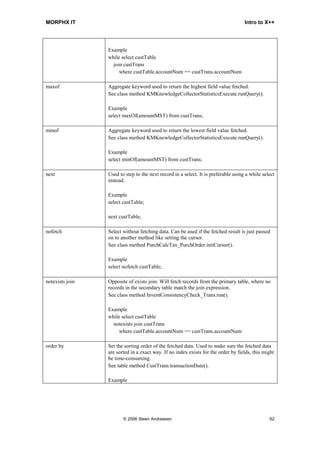 MORPHX IT                                                                           Intro to X++




                 Example
                 while select custTable
                   join custTrans
                      where custTable.accountNum == custTrans.accountNum

maxof            Aggregate keyword used to return the highest field value fetched.
                 See class method KMKnowledgeCollectorStatisticsExecute.runQuery().

                 Example
                 select maxOf(amountMST) from custTrans;

minof            Aggregate keyword used to return the lowest field value fetched.
                 See class method KMKnowledgeCollectorStatisticsExecute.runQuery().

                 Example
                 select minOf(amountMST) from custTrans;

next             Used to step to the next record in a select. It is preferable using a while select
                 instead.

                 Example
                 select custTable;

                 next custTable;

nofetch          Select without fetching data. Can be used if the fetched result is just passed
                 on to another method like setting the cursor.
                 See class method PurchCalcTax_PurchOrder.initCursor().

                 Example
                 select nofetch custTable;

notexists join   Opposite of exists join. Will fetch records from the primary table, where no
                 records in the secondary table match the join expression.
                 See class method InventConsistencyCheck_Trans.run().

                 Example
                 while select custTable
                   notexists join custTrans
                      where custTable.accountNum == custTrans.accountNum

order by         Set the sorting order of the fetched data. Used to make sure the fetched data
                 are sorted in a exact way. If no index exists for the order by fields, this might
                 be time-consuming.
                 See table method CustTrans.transactionDate().

                 Example




                        © 2006 Steen Andreasen                                                  62
 