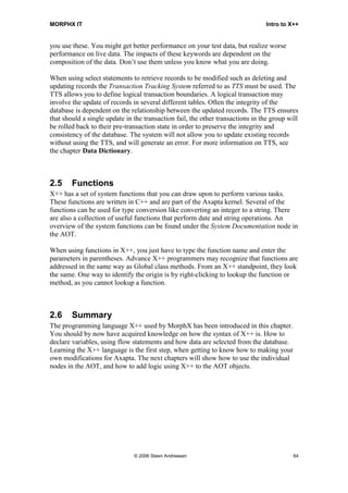 MORPHX IT                                                                       Intro to X++


you use these. You might get better performance on your test data, but realize worse
performance on live data. The impacts of these keywords are dependent on the
composition of the data. Don’t use them unless you know what you are doing.

When using select statements to retrieve records to be modified such as deleting and
updating records the Transaction Tracking System referred to as TTS must be used. The
TTS allows you to define logical transaction boundaries. A logical transaction may
involve the update of records in several different tables. Often the integrity of the
database is dependent on the relationship between the updated records. The TTS ensures
that should a single update in the transaction fail, the other transactions in the group will
be rolled back to their pre-transaction state in order to preserve the integrity and
consistency of the database. The system will not allow you to update existing records
without using the TTS, and will generate an error. For more information on TTS, see
the chapter Data Dictionary.



2.5     Functions
X++ has a set of system functions that you can draw upon to perform various tasks.
These functions are written in C++ and are part of the Axapta kernel. Several of the
functions can be used for type conversion like converting an integer to a string. There
are also a collection of useful functions that perform date and string operations. An
overview of the system functions can be found under the System Documentation node in
the AOT.

When using functions in X++, you just have to type the function name and enter the
parameters in parentheses. Advance X++ programmers may recognize that functions are
addressed in the same way as Global class methods. From an X++ standpoint, they look
the same. One way to identify the origin is by right-clicking to lookup the function or
method, as you cannot lookup a function.



2.6     Summary
The programming language X++ used by MorphX has been introduced in this chapter.
You should by now have acquired knowledge on how the syntax of X++ is. How to
declare variables, using flow statements and how data are selected from the database.
Learning the X++ language is the first step, when getting to know how to making your
own modifications for Axapta. The next chapters will show how to use the individual
nodes in the AOT, and how to add logic using X++ to the AOT objects.




                               © 2006 Steen Andreasen                                      64
 