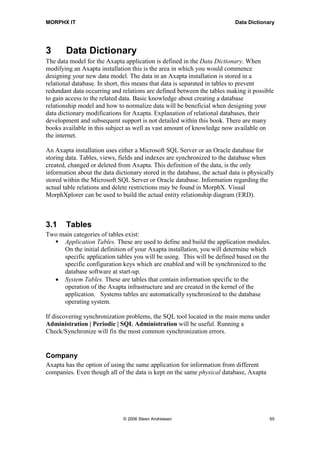 MORPHX IT                                                                  Data Dictionary




3       Data Dictionary
The data model for the Axapta application is defined in the Data Dictionary. When
modifying an Axapta installation this is the area in which you would commence
designing your new data model. The data in an Axapta installation is stored in a
relational database. In short, this means that data is separated in tables to prevent
redundant data occurring and relations are defined between the tables making it possible
to gain access to the related data. Basic knowledge about creating a database
relationship model and how to normalize data will be beneficial when designing your
data dictionary modifications for Axapta. Explanation of relational databases, their
development and subsequent support is not detailed within this book. There are many
books available in this subject as well as vast amount of knowledge now available on
the internet.

An Axapta installation uses either a Microsoft SQL Server or an Oracle database for
storing data. Tables, views, fields and indexes are synchronized to the database when
created, changed or deleted from Axapta. This definition of the data, is the only
information about the data dictionary stored in the database, the actual data is physically
stored within the Microsoft SQL Server or Oracle database. Information regarding the
actual table relations and delete restrictions may be found in MorphX. Visual
MorphXplorer can be used to build the actual entity relationship diagram (ERD).



3.1     Tables
Two main categories of tables exist:
     Application Tables. These are used to define and build the application modules.
     On the initial definition of your Axapta installation, you will determine which
     specific application tables you will be using. This will be defined based on the
     specific configuration keys which are enabled and will be synchronized to the
     database software at start-up.
  • System Tables. These are tables that contain information specific to the
     operation of the Axapta infrastructure and are created in the kernel of the
     application. Systems tables are automatically synchronized to the database
     operating system.

If discovering synchronization problems, the SQL tool located in the main menu under
Administration | Periodic | SQL Administration will be useful. Running a
Check/Synchronize will fix the most common synchronization errors.


Company
Axapta has the option of using the same application for information from different
companies. Even though all of the data is kept on the same physical database, Axapta




                              © 2006 Steen Andreasen                                     65
 