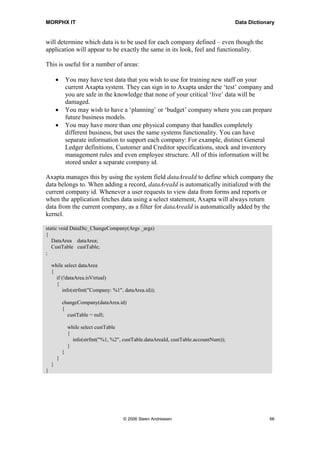MORPHX IT                                                                               Data Dictionary


will determine which data is to be used for each company defined – even though the
application will appear to be exactly the same in its look, feel and functionality.

This is useful for a number of areas:

        •       You may have test data that you wish to use for training new staff on your
                current Axapta system. They can sign in to Axapta under the ‘test’ company and
                you are safe in the knowledge that none of your critical ‘live’ data will be
                damaged.
        •       You may wish to have a ‘planning’ or ‘budget’ company where you can prepare
                future business models.
        •       You may have more than one physical company that handles completely
                different business, but uses the same systems functionality. You can have
                separate information to support each company: For example, distinct General
                Ledger definitions, Customer and Creditor specifications, stock and inventory
                management rules and even employee structure. All of this information will be
                stored under a separate company id.

Axapta manages this by using the system field dataAreaId to define which company the
data belongs to. When adding a record, dataAreaId is automatically initialized with the
current company id. Whenever a user requests to view data from forms and reports or
when the application fetches data using a select statement, Axapta will always return
data from the current company, as a filter for dataAreaId is automatically added by the
kernel.

static void DataDic_ChangeCompany(Args _args)
{
   DataArea dataArea;
   CustTable custTable;
;

    while select dataArea
    {
      if (!dataArea.isVirtual)
      {
         info(strfmt("Company: %1", dataArea.id));

            changeCompany(dataArea.id)
            {
              custTable = null;

                while select custTable
                {
                  info(strfmt("%1, %2", custTable.dataAreaId, custTable.accountNum));
                }
            }
        }
    }
}




                                        © 2006 Steen Andreasen                                       66
 