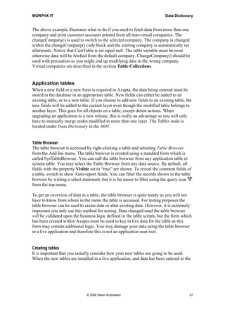 MORPHX IT                                                                   Data Dictionary


The above example illustrates what to do if you need to fetch data from more than one
company and print customer accounts printed from all non-virtual companies. The
changeCompany() is used to switch to the selected company. The company is changed
within the changeCompany() code block and the starting company is automatically set
afterwards. Notice that CustTable is set equal null. The table variable must be reset
otherwise data will be fetched from the default company. ChangeCompany() should be
used with precaution as you might end up modifying data in the wrong company.
Virtual companies are described in the section Table Collections.


Application tables
When a new field or a new form is required in Axapta, the data being entered must be
stored in the database in an appropriate table. New fields can either be added to an
existing table, or to a new table. If you choose to add new fields to an existing table, the
new fields will be added to the current layer even though the modified table belongs to
another layer. This goes for all objects on a table, except delete actions. When
upgrading an application to a new release, this is really an advantage as you will only
have to manually merge nodes modified in more than one layer. The Tables node is
located under Data Dictionary in the AOT.


Table Browser
The table browser is accessed by right-clicking a table and selecting Table Browser
from the Add-Ins menu. The table browser is created using a standard form which is
called SysTableBrowser. You can call the table browser from any application table or
system table. You may select the Table Browser from any data source. By default, all
fields with the property Visible set to “true” are shown. To reveal the common fields of
a table, switch to show Auto-report fields. You can filter the records shown in the table
browser by writing a select statement, but it is far easier to filter using the query icon
from the top menu.

To get an overview of data in a table, the table browser is quite handy as you will not
have to know from where in the menu the table is accessed. For testing purposes the
table browser can be used to create data or alter existing data. However, it is extremely
important you only use this method for testing. Data changed used the table browser
will be validated upon the business logic defined in the table scripts, but the form which
has been created within Axapta must be used to key in live data for the table as this
form may contain additional logic. You may damage your data using the table browser
in a live application and therefore this is not an application user tool.


Creating tables
It is important that you initially consider how your new tables are going to be used.
When the new tables are installed in a live application, and data has been entered to the




                               © 2006 Steen Andreasen                                     67
 