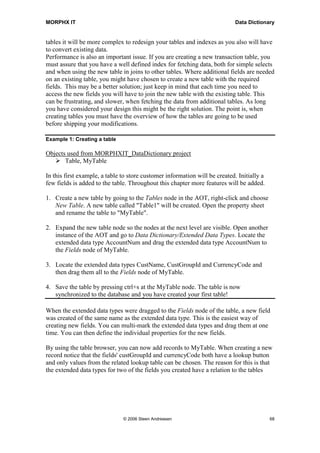 MORPHX IT                                                                   Data Dictionary


tables it will be more complex to redesign your tables and indexes as you also will have
to convert existing data.
Performance is also an important issue. If you are creating a new transaction table, you
must assure that you have a well defined index for fetching data, both for simple selects
and when using the new table in joins to other tables. Where additional fields are needed
on an existing table, you might have chosen to create a new table with the required
fields. This may be a better solution; just keep in mind that each time you need to
access the new fields you will have to join the new table with the existing table. This
can be frustrating, and slower, when fetching the data from additional tables. As long
you have considered your design this might be the right solution. The point is, when
creating tables you must have the overview of how the tables are going to be used
before shipping your modifications.

Example 1: Creating a table

Objects used from MORPHXIT_DataDictionary project
       Table, MyTable

In this first example, a table to store customer information will be created. Initially a
few fields is added to the table. Throughout this chapter more features will be added.

1. Create a new table by going to the Tables node in the AOT, right-click and choose
   New Table. A new table called "Table1" will be created. Open the property sheet
   and rename the table to "MyTable".

2. Expand the new table node so the nodes at the next level are visible. Open another
   instance of the AOT and go to Data Dictionary/Extended Data Types. Locate the
   extended data type AccountNum and drag the extended data type AccountNum to
   the Fields node of MyTable.

3. Locate the extended data types CustName, CustGroupId and CurrencyCode and
   then drag them all to the Fields node of MyTable.

4. Save the table by pressing ctrl+s at the MyTable node. The table is now
   synchronized to the database and you have created your first table!

When the extended data types were dragged to the Fields node of the table, a new field
was created of the same name as the extended data type. This is the easiest way of
creating new fields. You can multi-mark the extended data types and drag them at one
time. You can then define the individual properties for the new fields.

By using the table browser, you can now add records to MyTable. When creating a new
record notice that the fields' custGroupId and currencyCode both have a lookup button
and only values from the related lookup table can be chosen. The reason for this is that
the extended data types for two of the fields you created have a relation to the tables




                               © 2006 Steen Andreasen                                       68
 