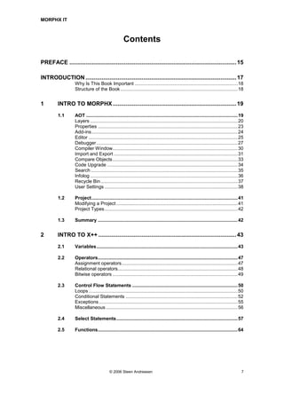 MORPHX IT



                                                      Contents

PREFACE ........................................................................................................ 15

INTRODUCTION .............................................................................................. 17
                   Why Is This Book Important ..............................................................................18
                   Structure of the Book .........................................................................................18


1        INTRO TO MORPHX ............................................................................. 19
         1.1       AOT ...................................................................................................................19
                   Layers ................................................................................................................20
                   Properties ..........................................................................................................23
                   Add-ins...............................................................................................................24
                   Editor .................................................................................................................25
                   Debugger ...........................................................................................................27
                   Compiler Window...............................................................................................30
                   Import and Export ..............................................................................................31
                   Compare Objects...............................................................................................33
                   Code Upgrade ...................................................................................................34
                   Search ...............................................................................................................35
                   Infolog ................................................................................................................36
                   Recycle Bin........................................................................................................37
                   User Settings .....................................................................................................38

         1.2       Project...............................................................................................................41
                   Modifying a Project ............................................................................................41
                   Project Types.....................................................................................................42

         1.3       Summary ..........................................................................................................42


2        INTRO TO X++ ...................................................................................... 43
         2.1       Variables...........................................................................................................43

         2.2       Operators..........................................................................................................47
                   Assignment operators........................................................................................47
                   Relational operators...........................................................................................48
                   Bitwise operators ...............................................................................................49

         2.3       Control Flow Statements ................................................................................50
                   Loops .................................................................................................................50
                   Conditional Statements .....................................................................................52
                   Exceptions .........................................................................................................55
                   Miscellaneous ....................................................................................................56

         2.4       Select Statements............................................................................................57

         2.5       Functions..........................................................................................................64




                                           © 2006 Steen Andreasen                                                                          7
 