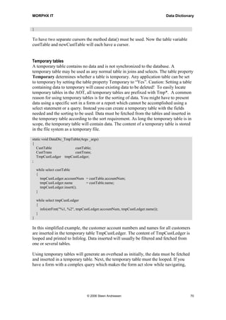 MORPHX IT                                                                     Data Dictionary


}

To have two separate cursors the method data() must be used. Now the table variable
custTable and newCustTable will each have a cursor.


Temporary tables
A temporary table contains no data and is not synchronized to the database. A
temporary table may be used as any normal table in joins and selects. The table property
Temporary determines whether a table is temporary. Any application table can be set
to temporary by setting the table property Temporary to “Yes”. Caution: Setting a table
containing data to temporary will cause existing data to be deleted! To easily locate
temporary tables in the AOT, all temporary tables are prefixed with Tmp*. A common
reason for using temporary tables is for the sorting of data. You might have to present
data using a specific sort in a form or a report which cannot be accomplished using a
select statement or a query. Instead you can create a temporary table with the fields
needed and the sorting to be used. Data must be fetched from the tables and inserted in
the temporary table according to the sort requirement. As long the temporary table is in
scope, the temporary table will contain data. The content of a temporary table is stored
in the file system as a temporary file.

static void DataDic_TmpTable(Args _args)
{
   CustTable             custTable;
   CustTrans             custTrans;
   TmpCustLedger tmpCustLedger;
;

    while select custTable
    {
      tmpCustLedger.accountNum = custTable.accountNum;
      tmpCustLedger.name       = custTable.name;
      tmpCustLedger.insert();
    }

    while select tmpCustLedger
    {
      info(strFmt("%1, %2", tmpCustLedger.accountNum, tmpCustLedger.name));
    }
}

In this simplified example, the customer account numbers and names for all customers
are inserted in the temporary table TmpCustLedger. The content of TmpCustLedger is
looped and printed to Infolog. Data inserted will usually be filtered and fetched from
one or several tables.

Using temporary tables will generate an overhead as initially, the data must be fetched
and inserted in a temporary table. Next, the temporary table must the looped. If you
have a form with a complex query which makes the form act slow while navigating,




                                 © 2006 Steen Andreasen                                    70
 