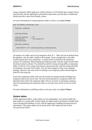 MORPHX IT                                                                    Data Dictionary


using a temporary table might give a better solution. It will initially take a longer time to
load the form, but the application will perform much faster once the data is loaded and
thereby provide a more user-friendly system.

For more information on using temporary tables in forms, see chapter Forms.

static void DataDic_SetTmp(Args _args)
{
   CustGroup custGroup;
;

    custGroup.setTmp();

    custGroup.custGroup    = "10";
    custGroup.name         = "Test customer 10";
    custGroup.insert();

    while select custGroup
    {
      info(strFmt("%1, %2", custGroup.custGroup, custGroup.name));
    }
}

An instance of a table can be set to temporary from X++. Data will not be deleted from
the database, only the table variable will be empty. In the example above, the table
CustGroup has been set to temporary. A single record is inserted in the temporary
instance of CustGroup. When looping the temporary table, only the single record which
has been inserted is printed. You should be careful if using existing tables as temporary
tables. If used in a live system and someone uncomments the code line setting the table
to temporary, the result will be fatal. You can find examples of this in the standard
package. However, the extra work of creating a new temporary table instead might be
paid off in the long run.

If you have temporary tables with a lot of records you should consider building your
temporary table at the server side. The first record inserted in a temporary table will
determine from where the temporary table will run. It can be an advantage creating a
class for maintaining your temporary table, as an entire class can be set to run on the
server.

For more information on defining where to run your code, see chapter Classes.


System tables
Unlike application tables, system tables are non-changeable. You cannot modify the
data model of a system table. System tables are tables used by the kernel to handle tasks
such as keeping the database in sync with the application, handling licensing and user
information. The system tables can be found in the AOT under the node System
Documentation/Tables.




                                  © 2006 Steen Andreasen                                   71
 