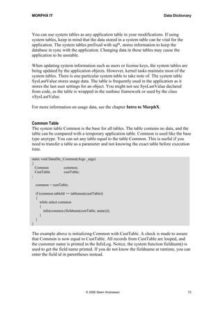 MORPHX IT                                                                  Data Dictionary




You can use system tables as any application table in your modifications. If using
system tables, keep in mind that the data stored in a system table can be vital for the
application. The system tables prefixed with sql*, stores information to keep the
database in sync with the application. Changing data in these tables may cause the
application to be unstable.

When updating system information such as users or license keys, the system tables are
being updated by the application objects. However, kernel tasks maintain most of the
system tables. There is one particular system table to take note of. The system table
SysLastValue stores usage data. The table is frequently used in the application as it
stores the last user settings for an object. You might not see SysLastValue declared
from code, as the table is wrapped in the runbase framework or used by the class
xSysLastValue.

For more information on usage data, see the chapter Intro to MorphX.


Common Table
The system table Common is the base for all tables. The table contains no data, and the
table can be compared with a temporary application table. Common is used like the base
type anytype. You can set any table equal to the table Common. This is useful if you
need to transfer a table as a parameter and not knowing the exact table before execution
time.

static void DataDic_Common(Args _args)
{
  Common            common;
  CustTable         custTable;
;

    common = custTable;

    if (common.tableId == tablenum(custTable))
    {
       while select common
       {
          info(common.(fieldnum(custTable, name)));
       }
    }
}

The example above is initializing Common with CustTable. A check is made to assure
that Common is now equal to CustTable. All records from CustTable are looped, and
the customer name is printed in the InfoLog. Notice, the system function fieldnum() is
used to get the field name printed. If you do not know the fieldname at runtime, you can
enter the field id in parentheses instead.




                                   © 2006 Steen Andreasen                                 72
 