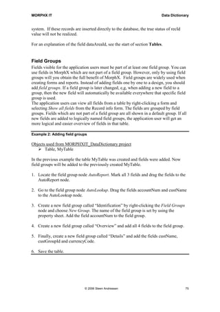 MORPHX IT                                                                    Data Dictionary


system. If these records are inserted directly to the database, the true status of recId
value will not be realized.

For an explanation of the field dataAreaId, see the start of section Tables.


Field Groups
Fields visible for the application users must be part of at least one field group. You can
use fields in MorphX which are not part of a field group. However, only by using field
groups will you obtain the full benefit of MorphX. Field groups are widely used when
creating forms and reports. Instead of adding fields one by one to a design, you should
add field groups. If a field group is later changed, e,g, when adding a new field to a
group, then the new field will automatically be available everywhere that specific field
group is used.
The application users can view all fields from a table by right-clicking a form and
selecting Show all fields from the Record info form. The fields are grouped by field
groups. Fields which are not part of a field group are all shown in a default group. If all
new fields are added to logically named field groups, the application user will get an
more logical and easier overview of fields in that table.

Example 2: Adding field groups

Objects used from MORPHXIT_DataDictionary project
       Table, MyTable

In the previous example the table MyTable was created and fields were added. Now
field groups will be added to the previously created MyTable.

1. Locate the field group node AutoReport. Mark all 3 fields and drag the fields to the
   AutoReport node.

2. Go to the field group node AutoLookup. Drag the fields accountNum and custName
   to the AutoLookup node.

3. Create a new field group called “Identification” by right-clicking the Field Groups
   node and choose New Group. The name of the field group is set by using the
   property sheet. Add the field accountNum to the field group.

4. Create a new field group called “Overview” and add all 4 fields to the field group.

5. Finally, create a new field group called “Details” and add the fields custName,
   custGroupId and currencyCode.

6. Save the table.




                               © 2006 Steen Andreasen                                      75
 