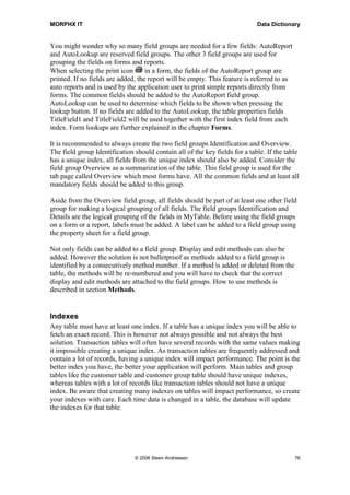 MORPHX IT                                                                    Data Dictionary


You might wonder why so many field groups are needed for a few fields: AutoReport
and AutoLookup are reserved field groups. The other 3 field groups are used for
grouping the fields on forms and reports.
When selecting the print icon       in a form, the fields of the AutoReport group are
printed. If no fields are added, the report will be empty. This feature is referred to as
auto reports and is used by the application user to print simple reports directly from
forms. The common fields should be added to the AutoReport field group.
AutoLookup can be used to determine which fields to be shown when pressing the
lookup button. If no fields are added to the AutoLookup, the table properties fields
TitleField1 and TitleField2 will be used together with the first index field from each
index. Form lookups are further explained in the chapter Forms.

It is recommended to always create the two field groups Identification and Overview.
The field group Identification should contain all of the key fields for a table. If the table
has a unique index, all fields from the unique index should also be added. Consider the
field group Overview as a summarization of the table. This field group is used for the
tab page called Overview which most forms have. All the common fields and at least all
mandatory fields should be added to this group.

Aside from the Overview field group, all fields should be part of at least one other field
group for making a logical grouping of all fields. The field groups Identification and
Details are the logical grouping of the fields in MyTable. Before using the field groups
on a form or a report, labels must be added. A label can be added to a field group using
the property sheet for a field group.

Not only fields can be added to a field group. Display and edit methods can also be
added. However the solution is not bulletproof as methods added to a field group is
identified by a consecutively method number. If a method is added or deleted from the
table, the methods will be re-numbered and you will have to check that the correct
display and edit methods are attached to the field groups. How to use methods is
described in section Methods.


Indexes
Any table must have at least one index. If a table has a unique index you will be able to
fetch an exact record. This is however not always possible and not always the best
solution. Transaction tables will often have several records with the same values making
it impossible creating a unique index. As transaction tables are frequently addressed and
contain a lot of records, having a unique index will impact performance. The point is the
better index you have, the better your application will perform. Main tables and group
tables like the customer table and customer group table should have unique indexes,
whereas tables with a lot of records like transaction tables should not have a unique
index. Be aware that creating many indexes on tables will impact performance, so create
your indexes with care. Each time data is changed in a table, the database will update
the indexes for that table.




                               © 2006 Steen Andreasen                                       76
 