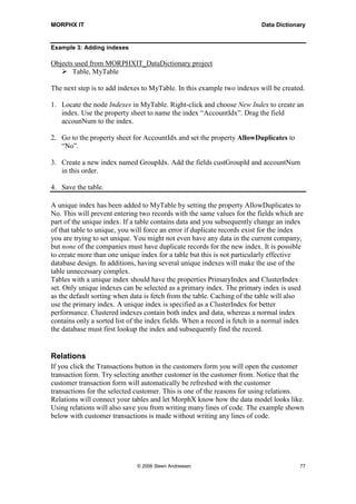 MORPHX IT                                                                 Data Dictionary


Example 3: Adding indexes

Objects used from MORPHXIT_DataDictionary project
       Table, MyTable

The next step is to add indexes to MyTable. In this example two indexes will be created.

1. Locate the node Indexes in MyTable. Right-click and choose New Index to create an
   index. Use the property sheet to name the index “AccountIdx”. Drag the field
   accounNum to the index.

2. Go to the property sheet for AccountIdx and set the property AllowDuplicates to
   “No”.

3. Create a new index named GroupIdx. Add the fields custGroupId and accountNum
   in this order.

4. Save the table.

A unique index has been added to MyTable by setting the property AllowDuplicates to
No. This will prevent entering two records with the same values for the fields which are
part of the unique index. If a table contains data and you subsequently change an index
of that table to unique, you will force an error if duplicate records exist for the index
you are trying to set unique. You might not even have any data in the current company,
but none of the companies must have duplicate records for the new index. It is possible
to create more than one unique index for a table but this is not particularly effective
database design. In additions, having several unique indexes will make the use of the
table unnecessary complex.
Tables with a unique index should have the properties PrimaryIndex and ClusterIndex
set. Only unique indexes can be selected as a primary index. The primary index is used
as the default sorting when data is fetch from the table. Caching of the table will also
use the primary index. A unique index is specified as a ClusterIndex for better
performance. Clustered indexes contain both index and data, whereas a normal index
contains only a sorted list of the index fields. When a record is fetch in a normal index
the database must first lookup the index and subsequently find the record.


Relations
If you click the Transactions button in the customers form you will open the customer
transaction form. Try selecting another customer in the customer from. Notice that the
customer transaction form will automatically be refreshed with the customer
transactions for the selected customer. This is one of the reasons for using relations.
Relations will connect your tables and let MorphX know how the data model looks like.
Using relations will also save you from writing many lines of code. The example shown
below with customer transactions is made without writing any lines of code.




                              © 2006 Steen Andreasen                                   77
 
