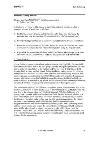 MORPHX IT                                                                    Data Dictionary




Example 4: Adding relations

Objects used from MORPHXIT_DataDictionary project
       Table, CustTable

A relation to MyTable will be created in CustTable making it possible to relate a
customer account to an account in MyTable.

1. Find the table CustTable and go to the Fields node. Add a new field using the
   extended data type AccountNum. Rename the field to “altCustAccountNum”.

2. Go to the field group Delivery in CustTable and add the field altCustAccountNum.

3. Locate the node Relations in CustTable. Right-click the node Relations and choose
   New Relation. Rename the new relation to “MyTable” using the property sheet.

4. Right-click the new relation MyTable and choose Normal. Go to the property sheet
   and select altCustAccountNum as Field and an accountNum as RelatedField.

5. Save the table.

A new field was created in CustTable and related to the table MyTable. The new field
altCustAccountNum is part of the field group Delivery. Try opening the form CustTable
and go to the tab page Setup. In the field group Delivery you will find the new field
with the label Account number. Notice that the field has a lookup button. As a relation
to MyTable was made in CustTable, a lookup button will automatically be added. You
can now pick an account number from MyTable using the lookup button. If an account
number which is not created in MyTable is entered in the new field in CustTable, an
error will occur. A relation will, by default, secure that only values from the related field
are valid. If needed, you can disable relation validation in the property sheet.

The relation described in CustTable was created as a normal relation using a field as the
relation. Any number of fields can be added to define the relation. As MyTable only has
one field in the primary index, only one field is needed. All of the fields part of a
primary index must be added as normal relation fields. Besides a normal relation, two
other relation types exist, field fixed and related field fixed. These are used to narrow
the choices of a relation and are often used for filtering data depending on the value of
an enum, or even defining which table to relate. Take for example the table
LedgerJournalTrans which contains manually entered journal lines. Depending on the
account type, when the user selects the Lookup button on the account field, a different
table will be selected such as ledger, customer or vendor tables. If you check the
relations LedgerTable, CustTable and VendTable in the table LedgerJournalTrans, you
will notice the relations are created using two normal relation fields and one field fixed
relation for the account type.




                               © 2006 Steen Andreasen                                      78
 