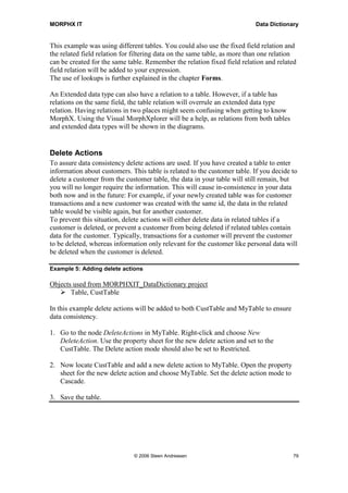 MORPHX IT                                                                  Data Dictionary


This example was using different tables. You could also use the fixed field relation and
the related field relation for filtering data on the same table, as more than one relation
can be created for the same table. Remember the relation fixed field relation and related
field relation will be added to your expression.
The use of lookups is further explained in the chapter Forms.

An Extended data type can also have a relation to a table. However, if a table has
relations on the same field, the table relation will overrule an extended data type
relation. Having relations in two places might seem confusing when getting to know
MorphX. Using the Visual MorphXplorer will be a help, as relations from both tables
and extended data types will be shown in the diagrams.


Delete Actions
To assure data consistency delete actions are used. If you have created a table to enter
information about customers. This table is related to the customer table. If you decide to
delete a customer from the customer table, the data in your table will still remain, but
you will no longer require the information. This will cause in-consistence in your data
both now and in the future: For example, if your newly created table was for customer
transactions and a new customer was created with the same id, the data in the related
table would be visible again, but for another customer.
To prevent this situation, delete actions will either delete data in related tables if a
customer is deleted, or prevent a customer from being deleted if related tables contain
data for the customer. Typically, transactions for a customer will prevent the customer
to be deleted, whereas information only relevant for the customer like personal data will
be deleted when the customer is deleted.

Example 5: Adding delete actions

Objects used from MORPHXIT_DataDictionary project
       Table, CustTable

In this example delete actions will be added to both CustTable and MyTable to ensure
data consistency.

1. Go to the node DeleteActions in MyTable. Right-click and choose New
   DeleteAction. Use the property sheet for the new delete action and set to the
   CustTable. The Delete action mode should also be set to Restricted.

2. Now locate CustTable and add a new delete action to MyTable. Open the property
   sheet for the new delete action and choose MyTable. Set the delete action mode to
   Cascade.

3. Save the table.




                              © 2006 Steen Andreasen                                    79
 